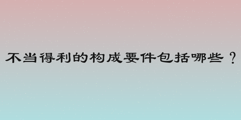 不当得利的构成要件包括哪些？