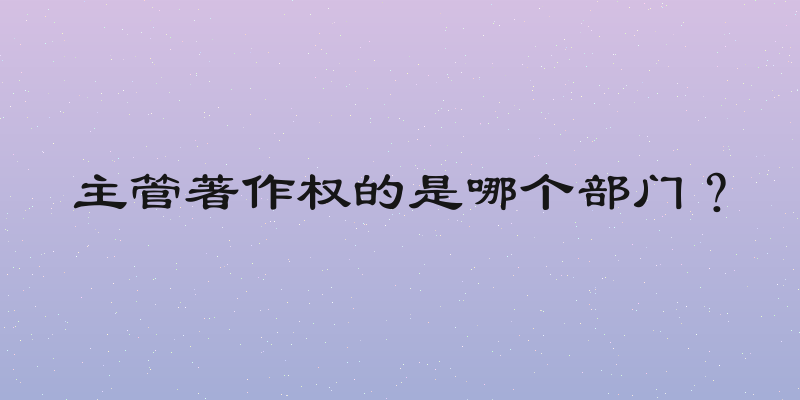 主管著作权的是哪个部门？