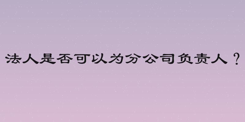 法人是否可以为分公司负责人？