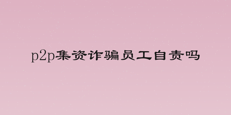 p2p集资诈骗员工自责吗