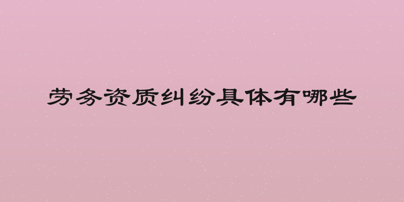劳务资质纠纷具体有哪些
