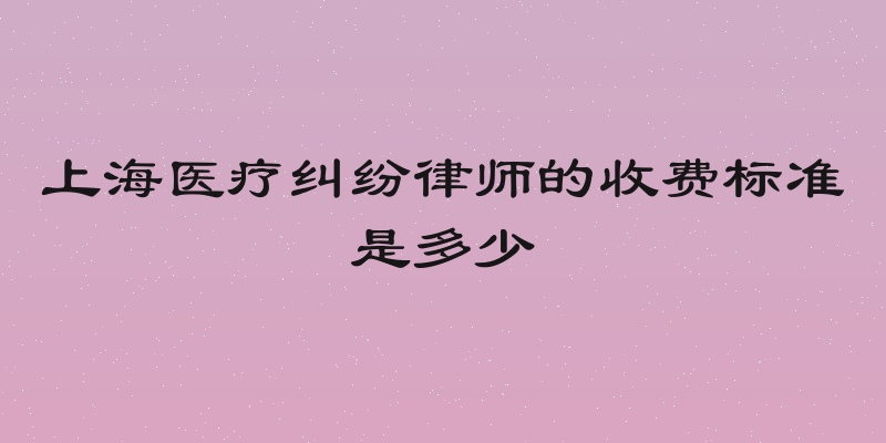 上海医疗纠纷律师的收费标准是多少