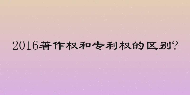 2016著作权和专利权的区别?