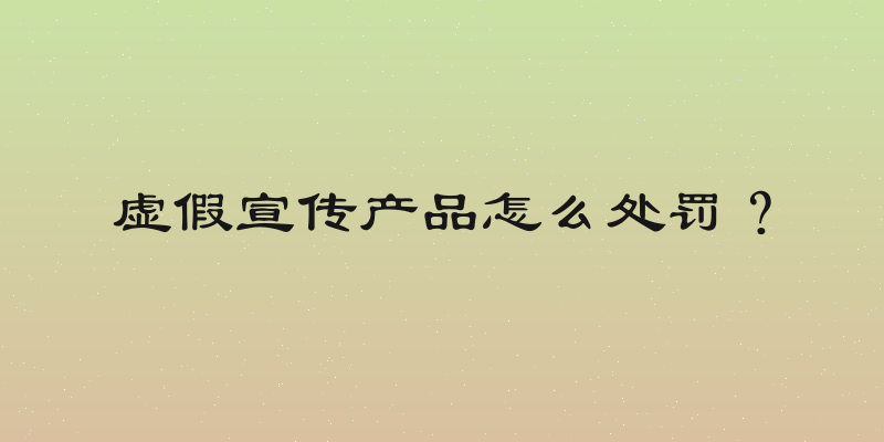 虚假宣传产品怎么处罚？