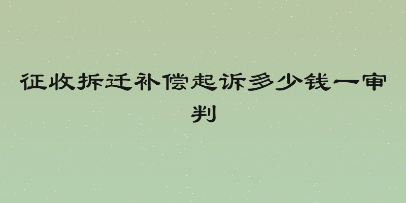 征收拆迁补偿起诉多少钱一审判