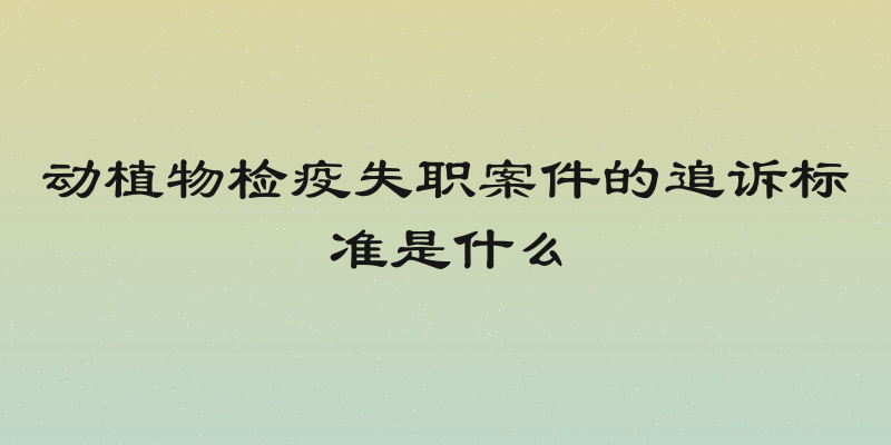 动植物检疫失职案件的追诉标准是什么