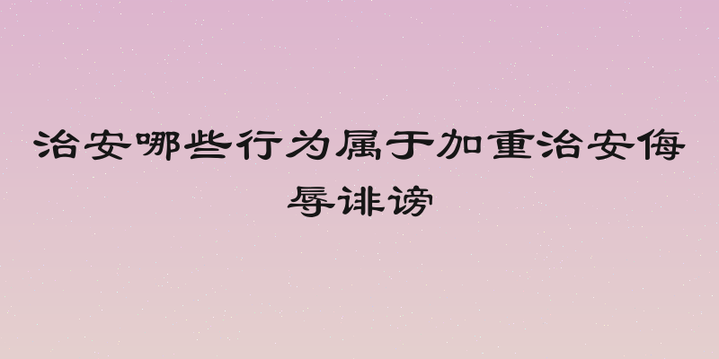 治安哪些行为属于加重治安侮辱诽谤