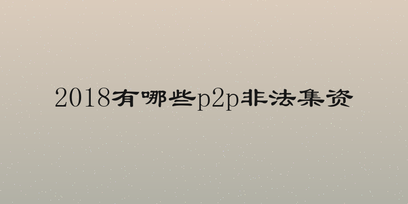 2018有哪些p2p非法集资
