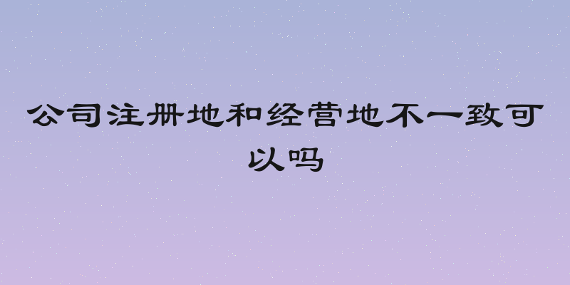 公司注册地和经营地不一致可以吗