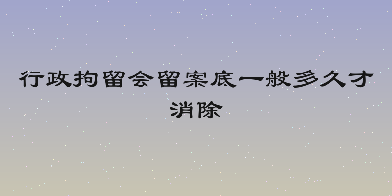 行政拘留会留案底一般多久才消除