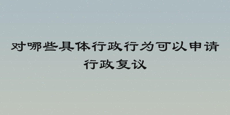 对哪些具体行政行为可以申请行政复议