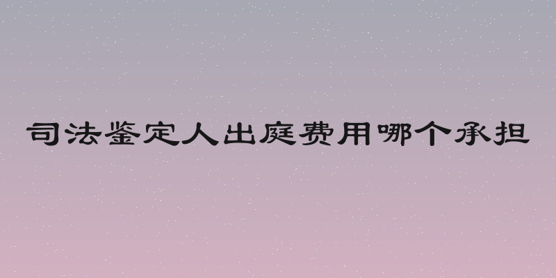 司法鉴定人出庭费用哪个承担