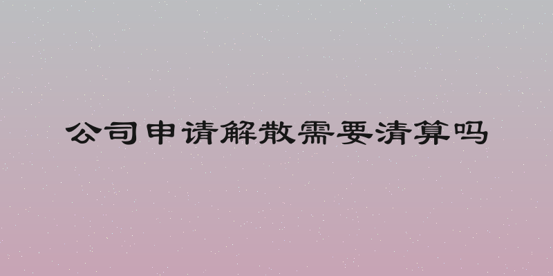 公司申请解散需要清算吗