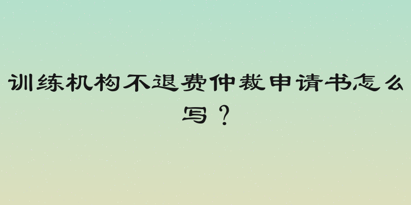 训练机构不退费仲裁申请书怎么写？