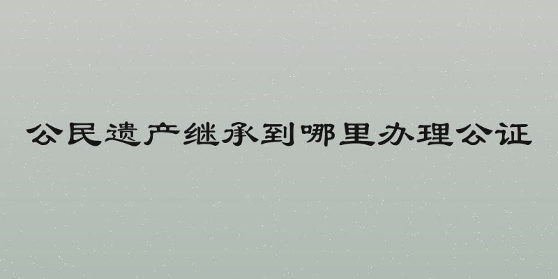 公民遗产继承到哪里办理公证