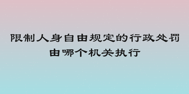 限制人身自由规定的行政处罚由哪个机关执行