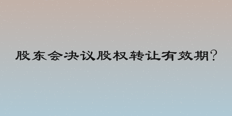 股东会决议股权转让有效期?