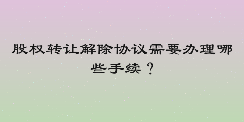股权转让解除协议需要办理哪些手续？