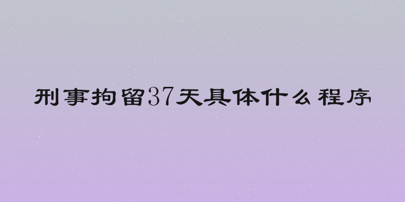 刑事拘留37天具体什么程序