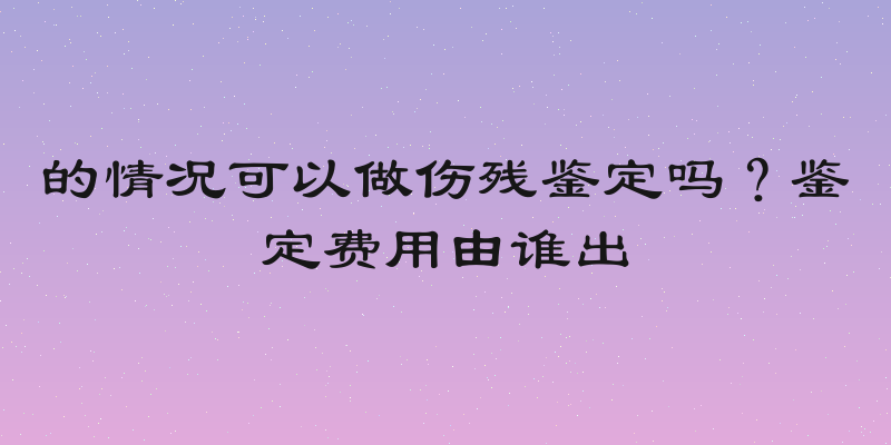 的情况可以做伤残鉴定吗？鉴定费用由谁出