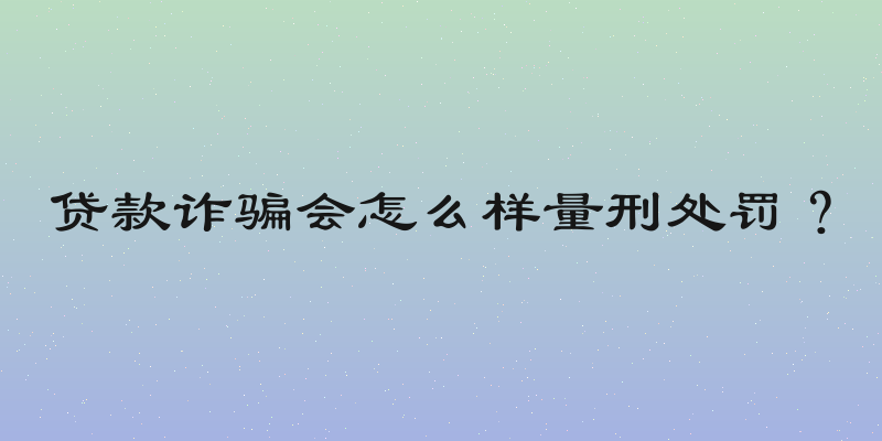 贷款诈骗会怎么样量刑处罚？