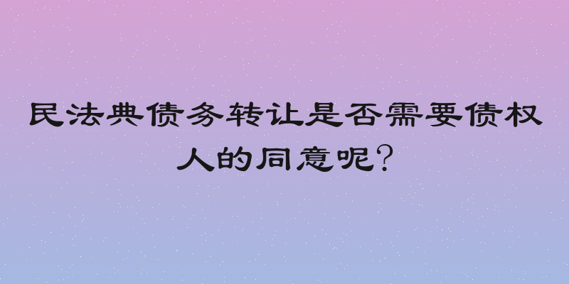民法典债务转让是否需要债权人的同意呢?