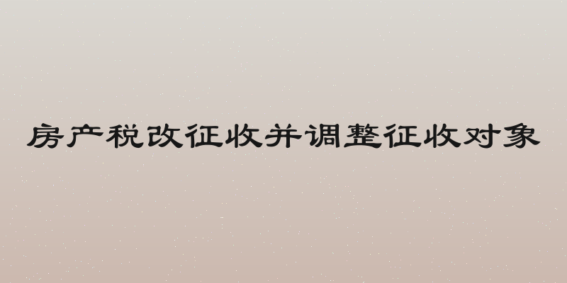 房产税改征收并调整征收对象
