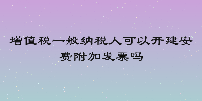 增值税一般纳税人可以开建安费附加发票吗