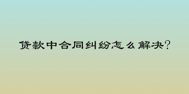 贷款中合同纠纷怎么解决?