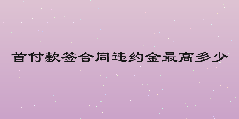 首付款签合同违约金最高多少