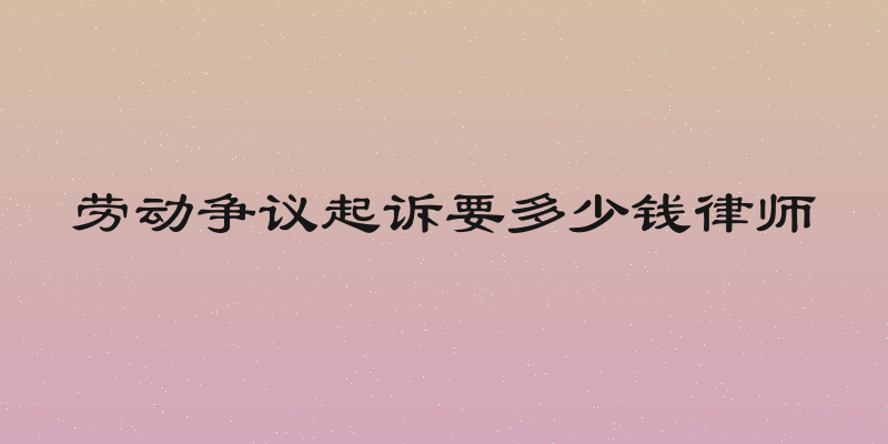 劳动争议起诉要多少钱律师
