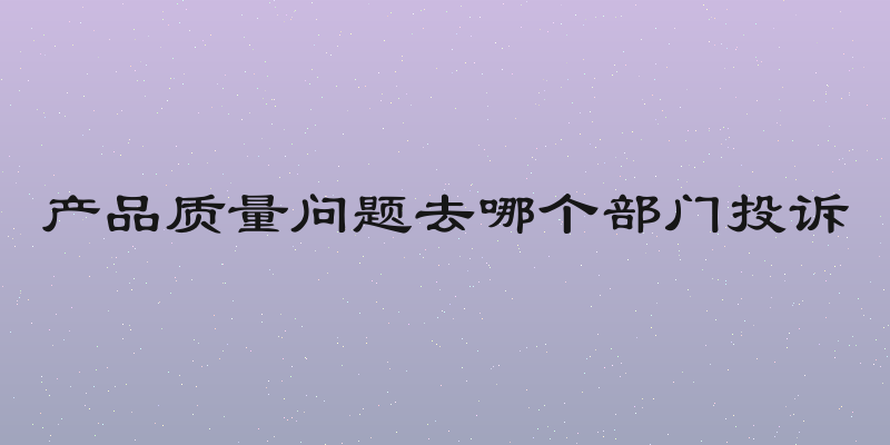 产品质量问题去哪个部门投诉