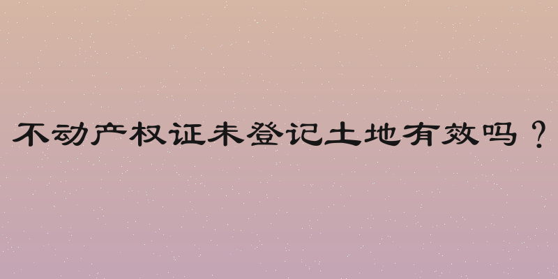 不动产权证未登记土地有效吗？