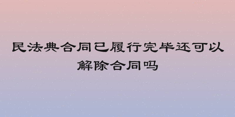 民法典合同已履行完毕还可以解除合同吗