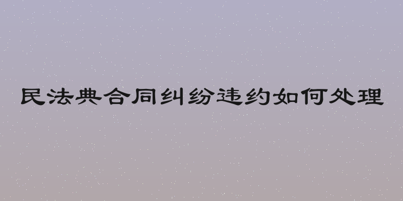 民法典合同纠纷违约如何处理