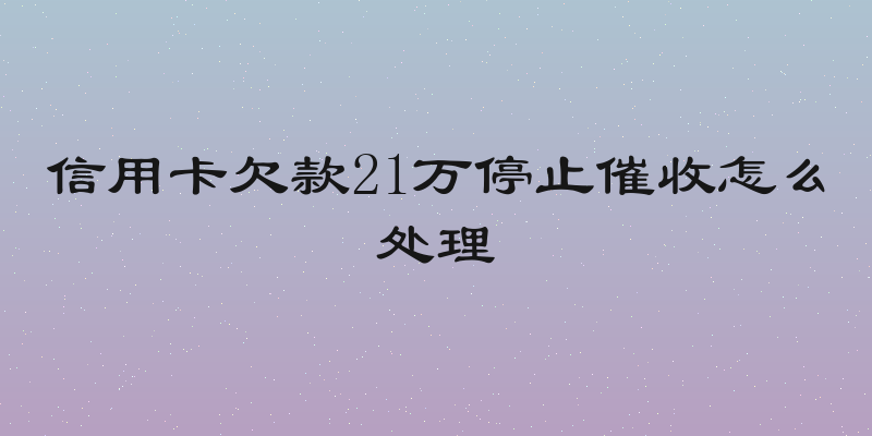信用卡欠款21万停止催收怎么处理