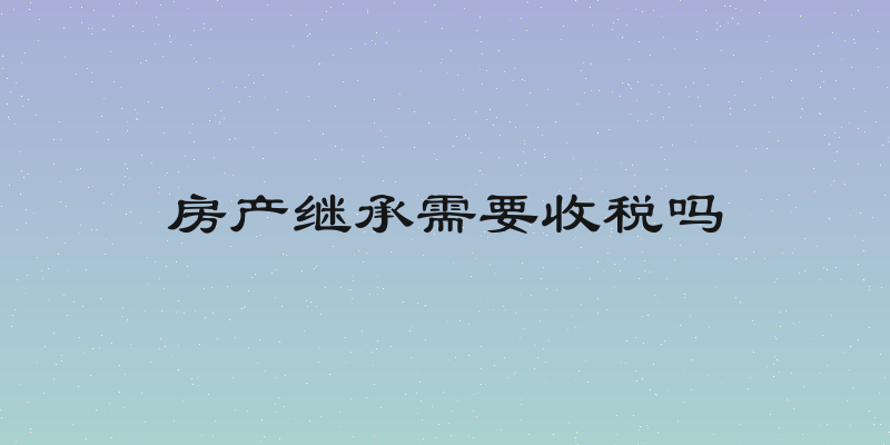 房产继承需要收税吗