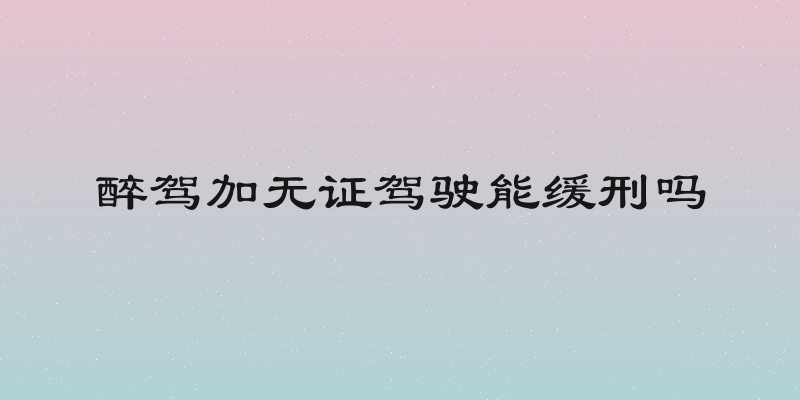 醉驾加无证驾驶能缓刑吗