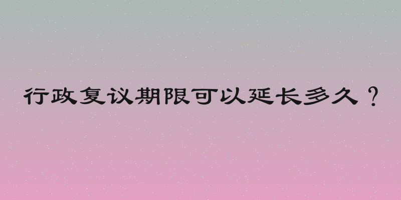 行政复议期限可以延长多久？