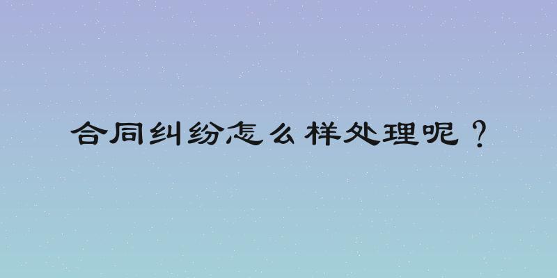 合同纠纷怎么样处理呢？
