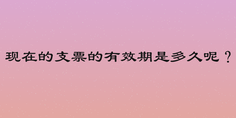 现在的支票的有效期是多久呢？