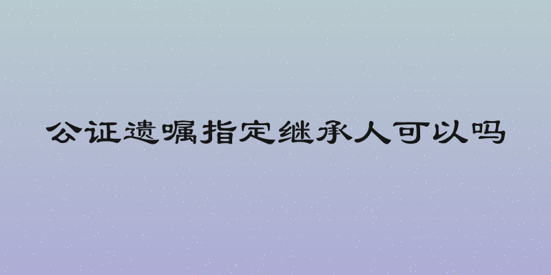 公证遗嘱指定继承人可以吗