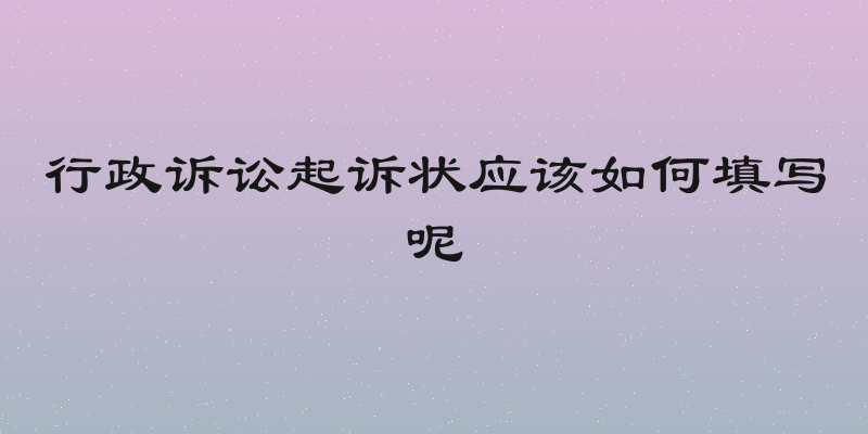 行政诉讼起诉状应该如何填写呢