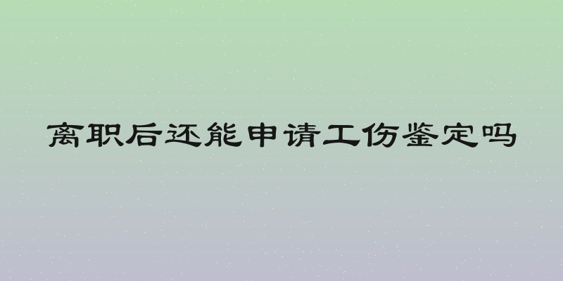 离职后还能申请工伤鉴定吗