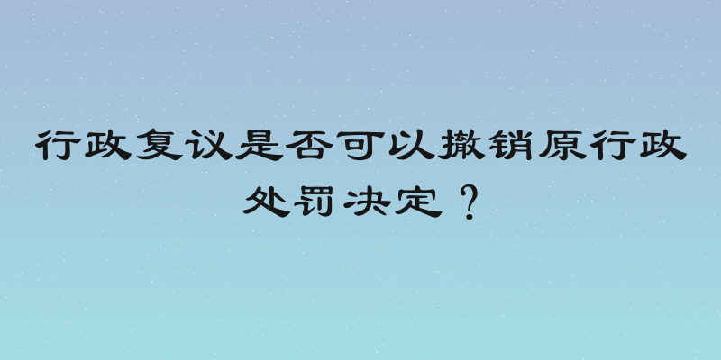 行政复议是否可以撤销原行政处罚决定？