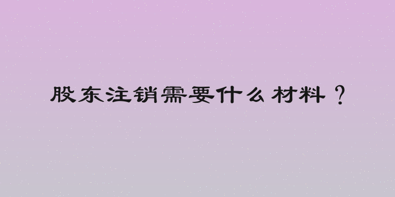 股东注销需要什么材料？
