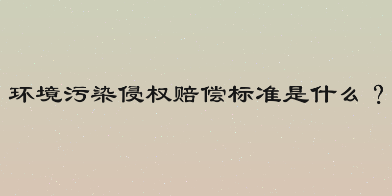 环境污染侵权赔偿标准是什么？