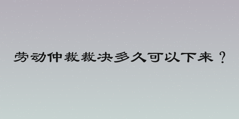 劳动仲裁裁决多久可以下来？