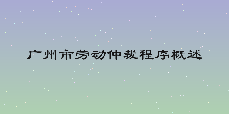 广州市劳动仲裁程序概述