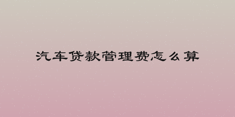 汽车贷款管理费怎么算